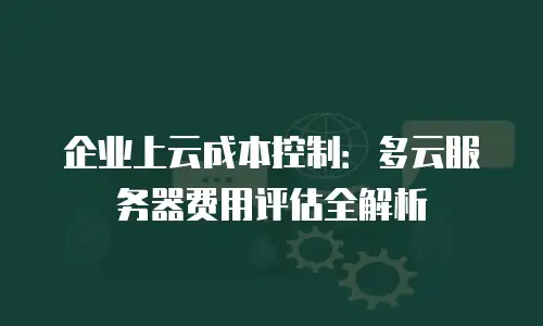 企业上云成本控制：多云服务器费用评估全解析