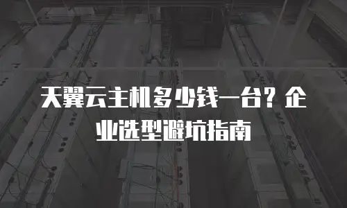 天翼云主机多少钱一台？企业选型避坑指南