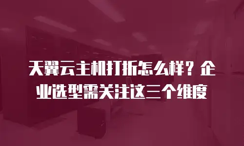天翼云主机打折怎么样？企业选型需关注这三个维度