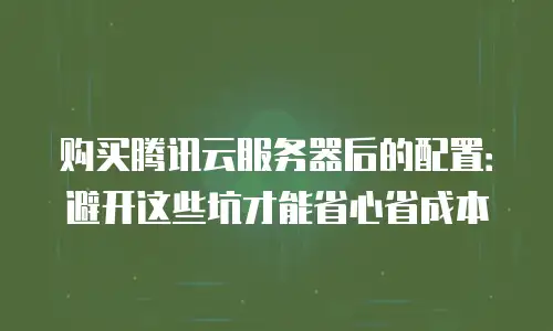 购买腾讯云服务器后的配置：避开这些坑才能省心省成本