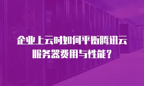 企业上云时如何平衡腾讯云服务器费用与性能？
