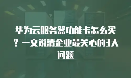 华为云服务器功能卡怎么买？一文说清企业最关心的3大问题