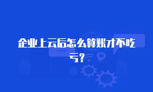企业上云后怎么算账才不吃亏？