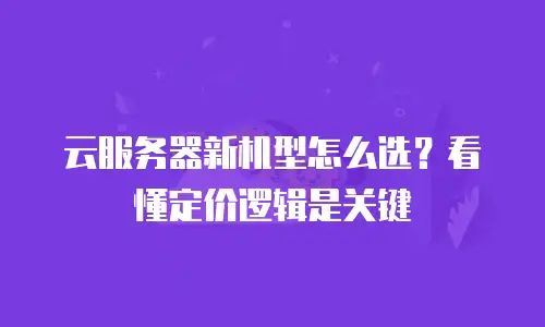 云服务器新机型怎么选？看懂定价逻辑是关键