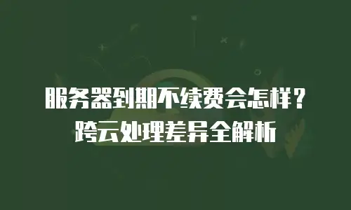 服务器到期不续费会怎样？跨云处理差异全解析