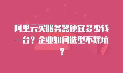 阿里云买服务器便宜多少钱一台？企业如何选型不踩坑？