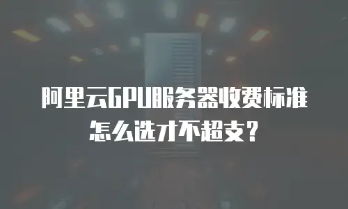 阿里云GPU服务器收费标准怎么选才不超支？