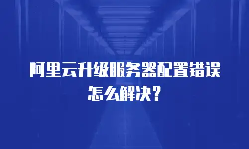 阿里云升级服务器配置错误怎么解决？