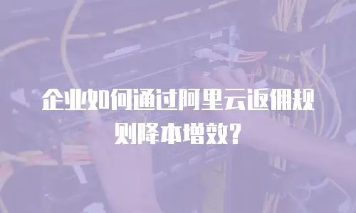企业如何通过阿里云返佣规则降本增效？