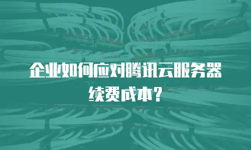 企业如何应对腾讯云服务器续费成本？