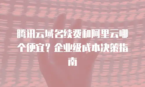 腾讯云域名续费和阿里云哪个便宜？企业级成本决策指南