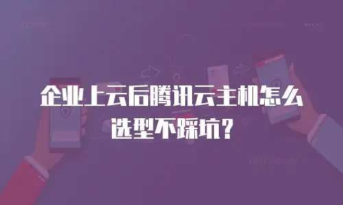 企业上云后腾讯云主机怎么选型不踩坑？