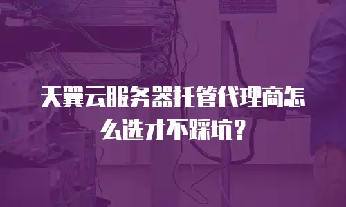 天翼云服务器托管代理商怎么选才不踩坑？