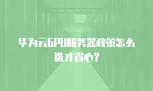 华为云GPU服务器政策怎么选才省心？