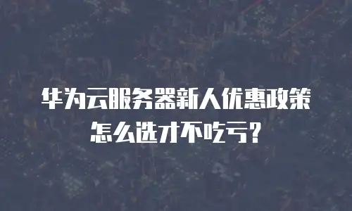 华为云服务器新人优惠政策怎么选才不吃亏？