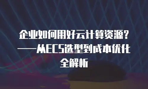 企业如何用好云计算资源？——从ECS选型到成本优化全解析