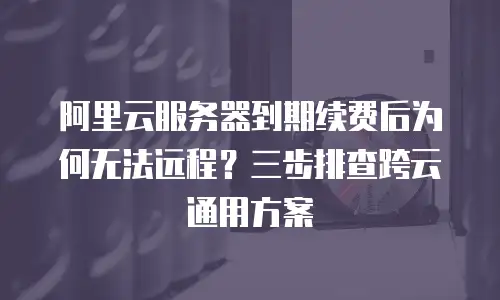 阿里云服务器到期续费后为何无法远程？三步排查跨云通用方案