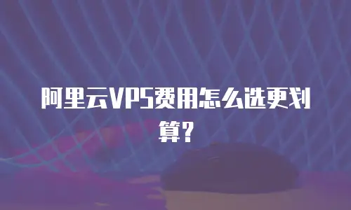 阿里云VPS费用怎么选更划算？