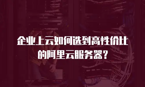 企业上云如何选到高性价比的阿里云服务器？
