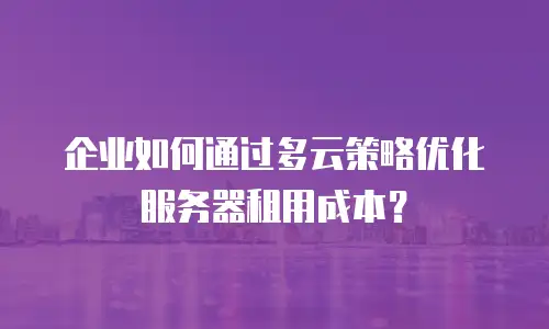企业如何通过多云策略优化服务器租用成本？