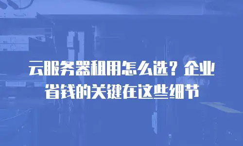 云服务器租用怎么选？企业省钱的关键在这些细节