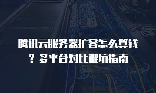 腾讯云服务器扩容怎么算钱？多平台对比避坑指南