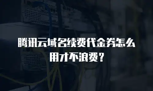 腾讯云域名续费代金券怎么用才不浪费？