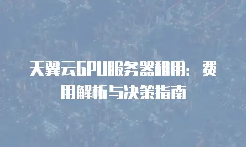 天翼云GPU服务器租用：费用解析与决策指南