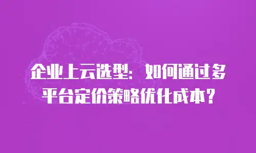 企业上云选型：如何通过多平台定价策略优化成本？