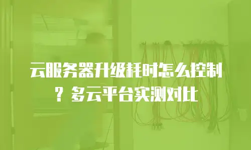 云服务器升级耗时怎么控制？多云平台实测对比