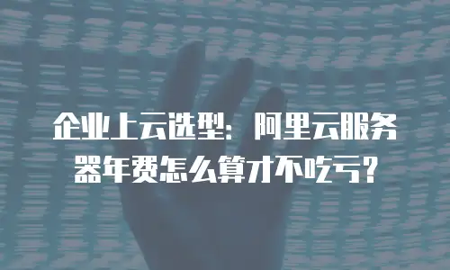 企业上云选型：阿里云服务器年费怎么算才不吃亏？