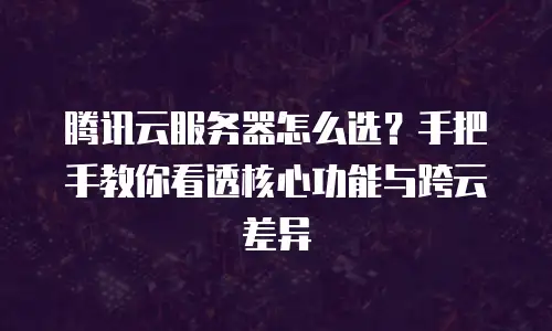 腾讯云服务器怎么选？手把手教你看透核心功能与跨云差异