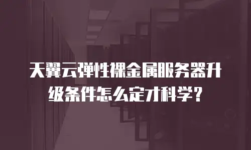 天翼云弹性裸金属服务器升级条件怎么定才科学？