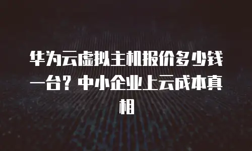 华为云虚拟主机报价多少钱一台？中小企业上云成本真相