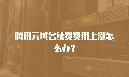 腾讯云域名续费费用上涨怎么办？