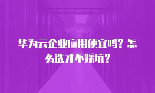 华为云企业应用便宜吗？怎么选才不踩坑？