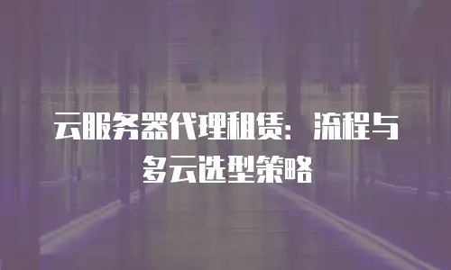 云服务器代理租赁：流程与多云选型策略