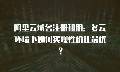 阿里云域名注册租用：多云环境下如何实现性价比最优？
