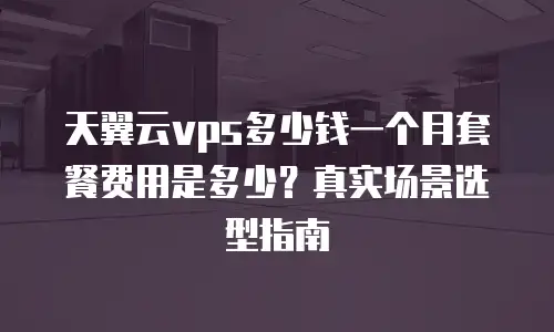 天翼云vps多少钱一个月套餐费用是多少？真实场景选型指南