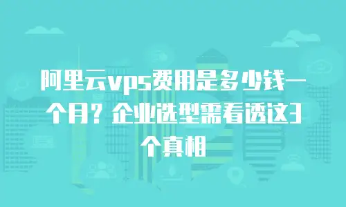 阿里云vps费用是多少钱一个月？企业选型需看透这3个真相