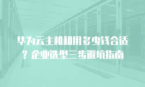 华为云主机租用多少钱合适？企业选型三步避坑指南