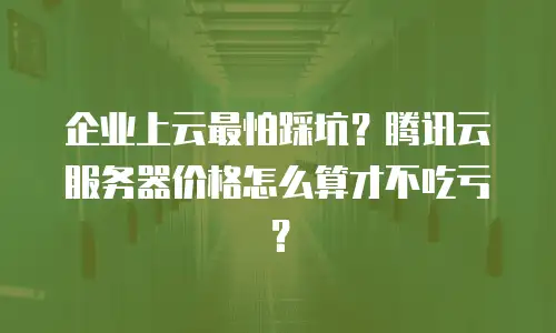 企业上云最怕踩坑？腾讯云服务器价格怎么算才不吃亏？