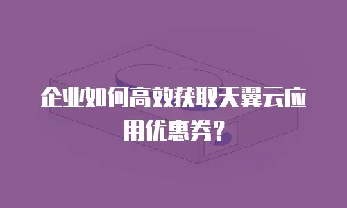 企业如何高效获取天翼云应用优惠券？