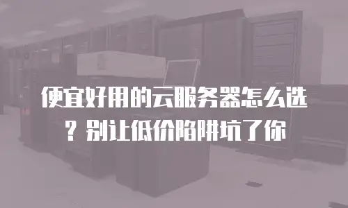 便宜好用的云服务器怎么选？别让低价陷阱坑了你