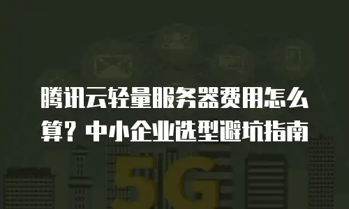 腾讯云轻量服务器费用怎么算？中小企业选型避坑指南
