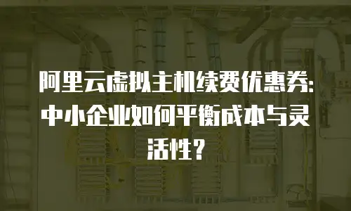 阿里云虚拟主机续费优惠券：中小企业如何平衡成本与灵活性？