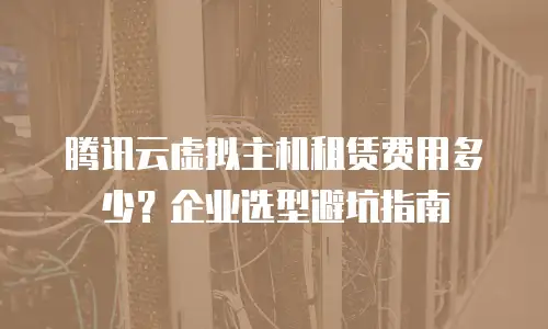 腾讯云虚拟主机租赁费用多少？企业选型避坑指南