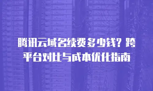 腾讯云域名续费多少钱？跨平台对比与成本优化指南