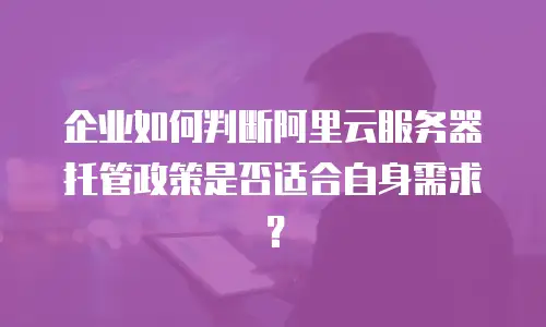企业如何判断阿里云服务器托管政策是否适合自身需求？