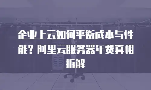 企业上云如何平衡成本与性能？阿里云服务器年费真相拆解